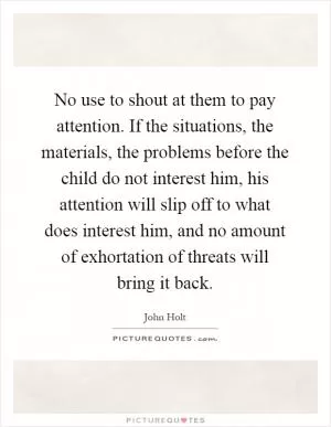 No use to shout at them to pay attention. If the situations, the materials, the problems before the child do not interest him, his attention will slip off to what does interest him, and no amount of exhortation of threats will bring it back Picture Quote #1