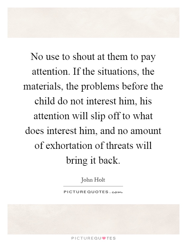 No use to shout at them to pay attention. If the situations, the materials, the problems before the child do not interest him, his attention will slip off to what does interest him, and no amount of exhortation of threats will bring it back Picture Quote #1