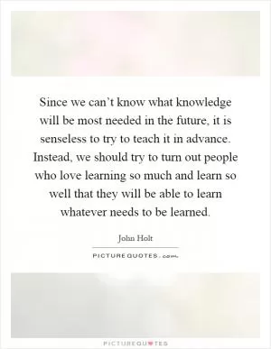 Since we can’t know what knowledge will be most needed in the future, it is senseless to try to teach it in advance. Instead, we should try to turn out people who love learning so much and learn so well that they will be able to learn whatever needs to be learned Picture Quote #1