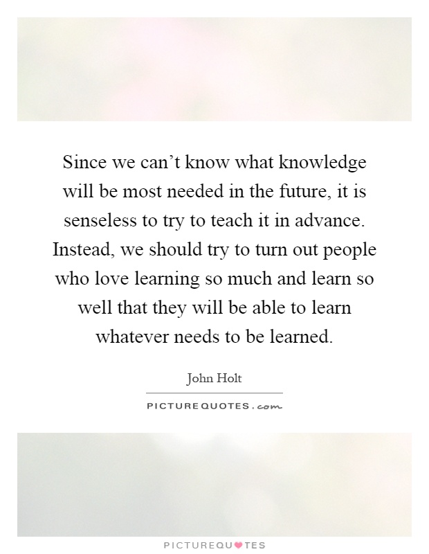 Since we can't know what knowledge will be most needed in the future, it is senseless to try to teach it in advance. Instead, we should try to turn out people who love learning so much and learn so well that they will be able to learn whatever needs to be learned Picture Quote #1