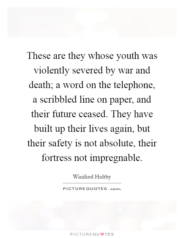 These are they whose youth was violently severed by war and death; a word on the telephone, a scribbled line on paper, and their future ceased. They have built up their lives again, but their safety is not absolute, their fortress not impregnable Picture Quote #1