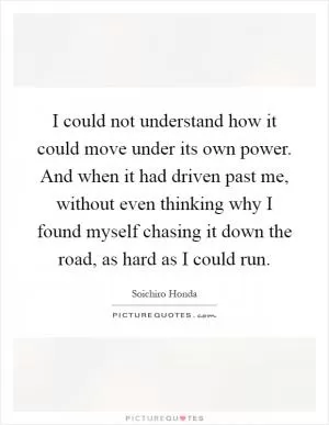 I could not understand how it could move under its own power. And when it had driven past me, without even thinking why I found myself chasing it down the road, as hard as I could run Picture Quote #1