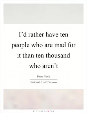 I’d rather have ten people who are mad for it than ten thousand who aren’t Picture Quote #1