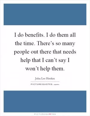 I do benefits. I do them all the time. There’s so many people out there that needs help that I can’t say I won’t help them Picture Quote #1