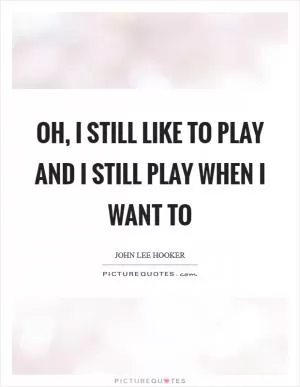 Oh, I still like to play and I still play when I want to Picture Quote #1
