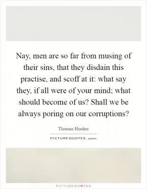 Nay, men are so far from musing of their sins, that they disdain this practise, and scoff at it: what say they, if all were of your mind; what should become of us? Shall we be always poring on our corruptions? Picture Quote #1