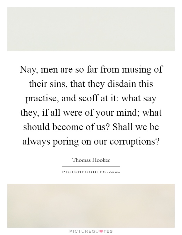 Nay, men are so far from musing of their sins, that they disdain this practise, and scoff at it: what say they, if all were of your mind; what should become of us? Shall we be always poring on our corruptions? Picture Quote #1