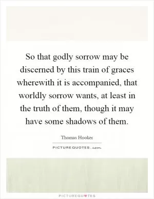 So that godly sorrow may be discerned by this train of graces wherewith it is accompanied, that worldly sorrow wants, at least in the truth of them, though it may have some shadows of them Picture Quote #1