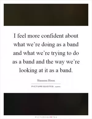 I feel more confident about what we’re doing as a band and what we’re trying to do as a band and the way we’re looking at it as a band Picture Quote #1
