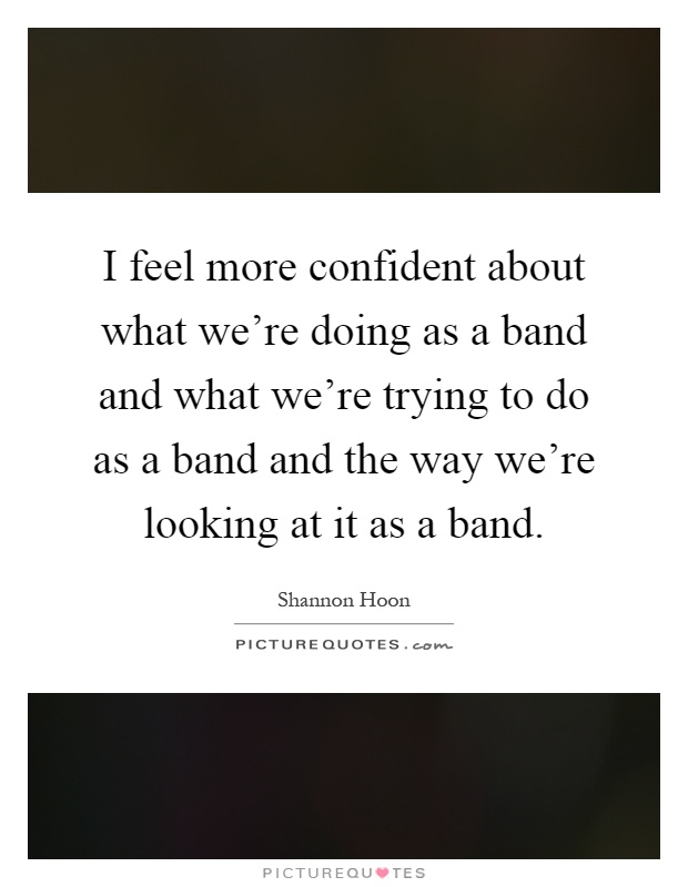 I feel more confident about what we're doing as a band and what we're trying to do as a band and the way we're looking at it as a band Picture Quote #1