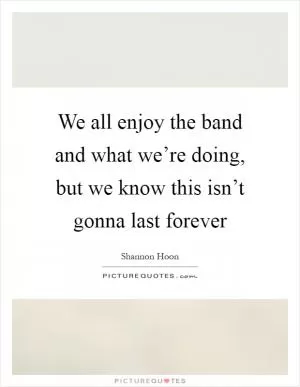 We all enjoy the band and what we’re doing, but we know this isn’t gonna last forever Picture Quote #1