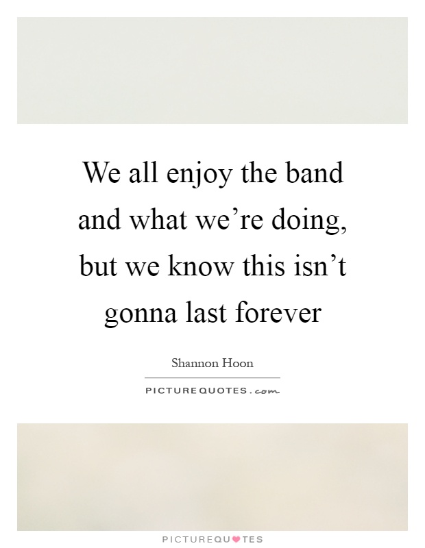 We all enjoy the band and what we're doing, but we know this isn't gonna last forever Picture Quote #1