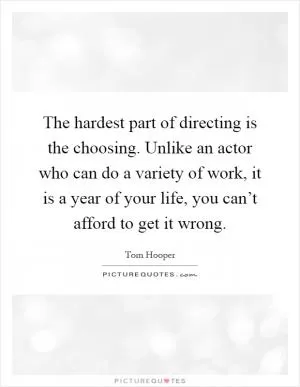 The hardest part of directing is the choosing. Unlike an actor who can do a variety of work, it is a year of your life, you can’t afford to get it wrong Picture Quote #1