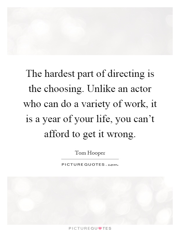 The hardest part of directing is the choosing. Unlike an actor who can do a variety of work, it is a year of your life, you can't afford to get it wrong Picture Quote #1