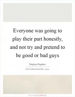 Everyone was going to play their part honestly, and not try and pretend to be good or bad guys Picture Quote #1