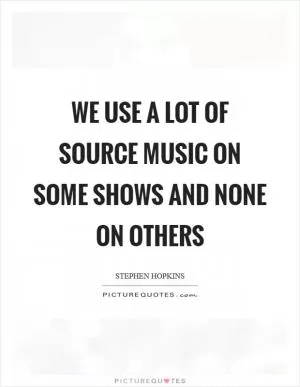 We use a lot of source music on some shows and none on others Picture Quote #1