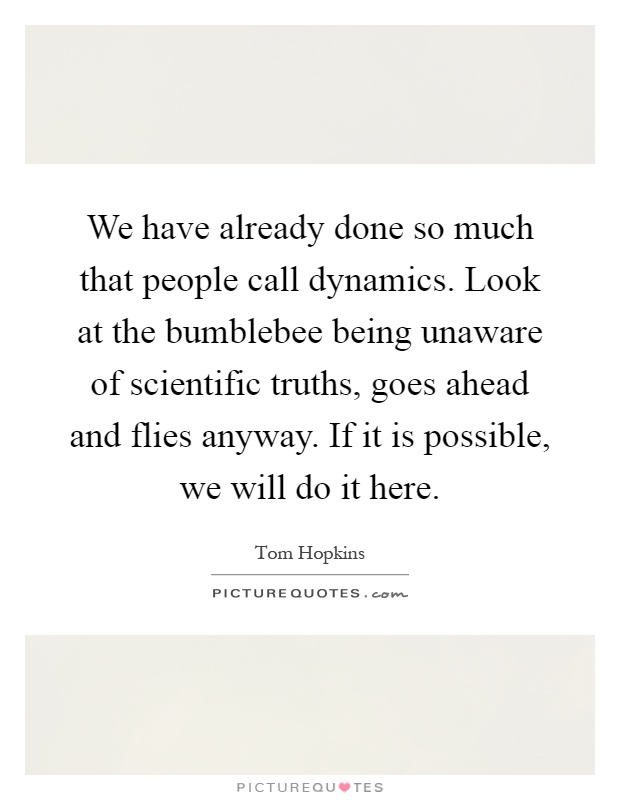We have already done so much that people call dynamics. Look at the bumblebee being unaware of scientific truths, goes ahead and flies anyway. If it is possible, we will do it here Picture Quote #1