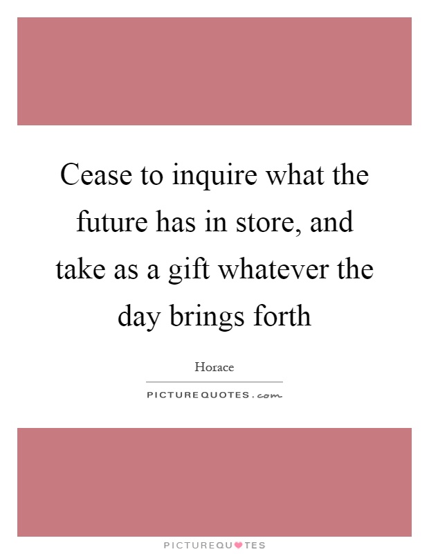 Cease to inquire what the future has in store, and take as a gift whatever the day brings forth Picture Quote #1