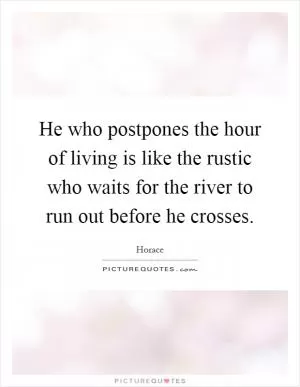 He who postpones the hour of living is like the rustic who waits for the river to run out before he crosses Picture Quote #1