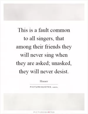 This is a fault common to all singers, that among their friends they will never sing when they are asked; unasked, they will never desist Picture Quote #1