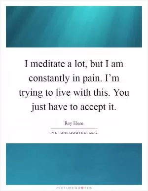 I meditate a lot, but I am constantly in pain. I’m trying to live with this. You just have to accept it Picture Quote #1