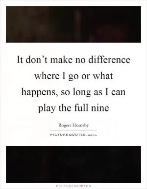 It don’t make no difference where I go or what happens, so long as I can play the full nine Picture Quote #1