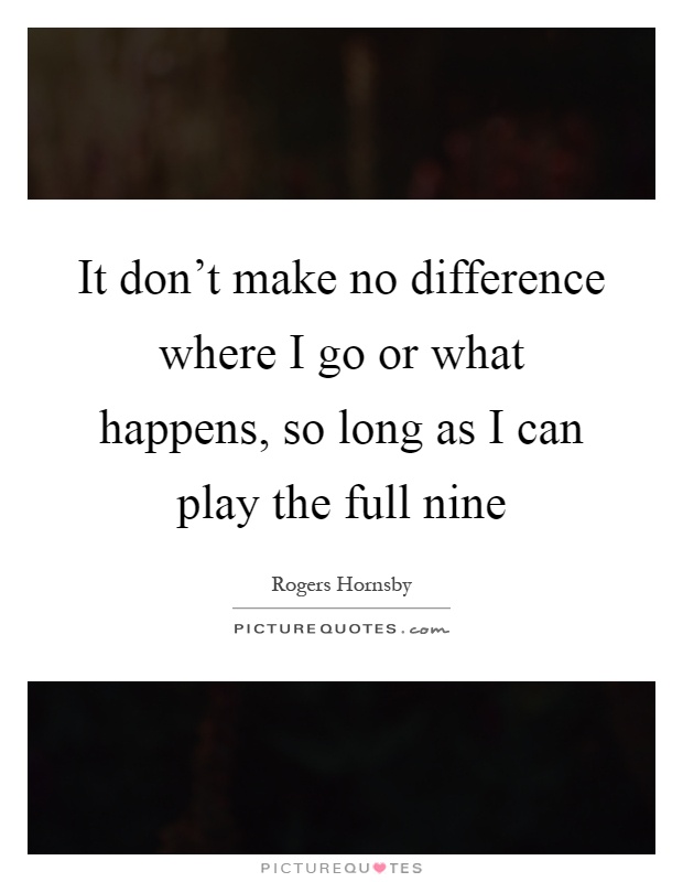 It don't make no difference where I go or what happens, so long as I can play the full nine Picture Quote #1
