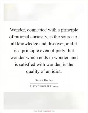 Wonder, connected with a principle of rational curiosity, is the source of all knowledge and discover, and it is a principle even of piety; but wonder which ends in wonder, and is satisfied with wonder, is the quality of an idiot Picture Quote #1