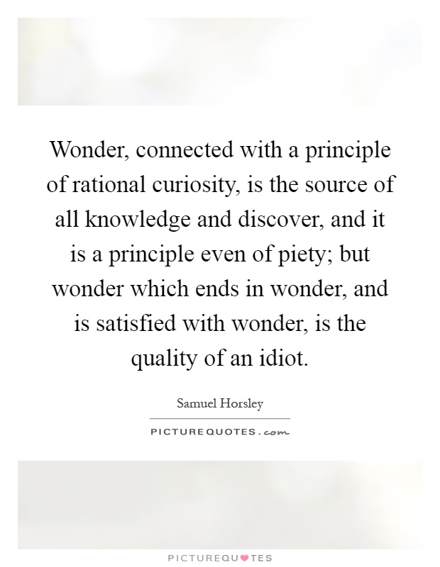 Wonder, connected with a principle of rational curiosity, is the source of all knowledge and discover, and it is a principle even of piety; but wonder which ends in wonder, and is satisfied with wonder, is the quality of an idiot Picture Quote #1