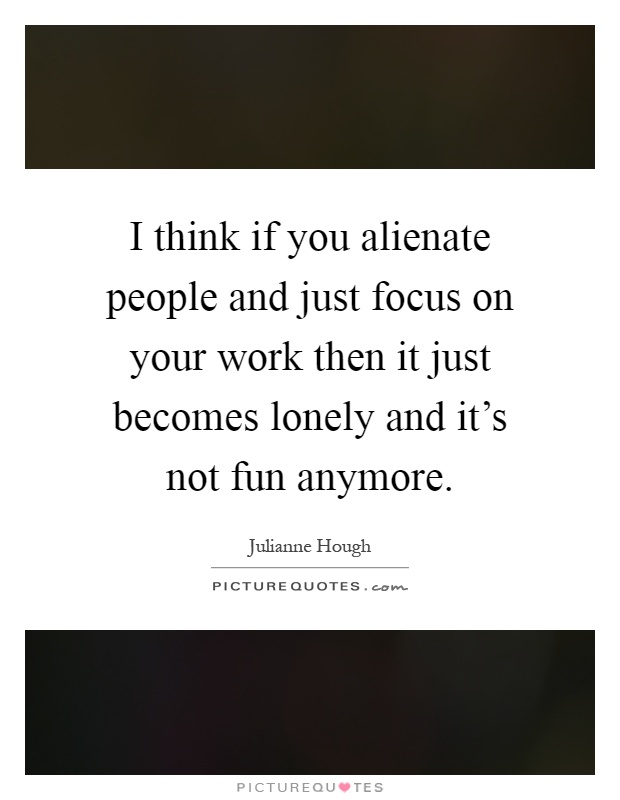 I think if you alienate people and just focus on your work then it just becomes lonely and it's not fun anymore Picture Quote #1