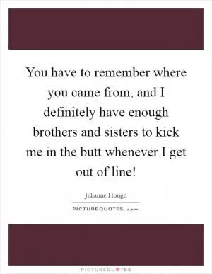 You have to remember where you came from, and I definitely have enough brothers and sisters to kick me in the butt whenever I get out of line! Picture Quote #1