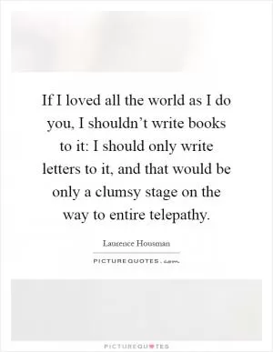 If I loved all the world as I do you, I shouldn’t write books to it: I should only write letters to it, and that would be only a clumsy stage on the way to entire telepathy Picture Quote #1