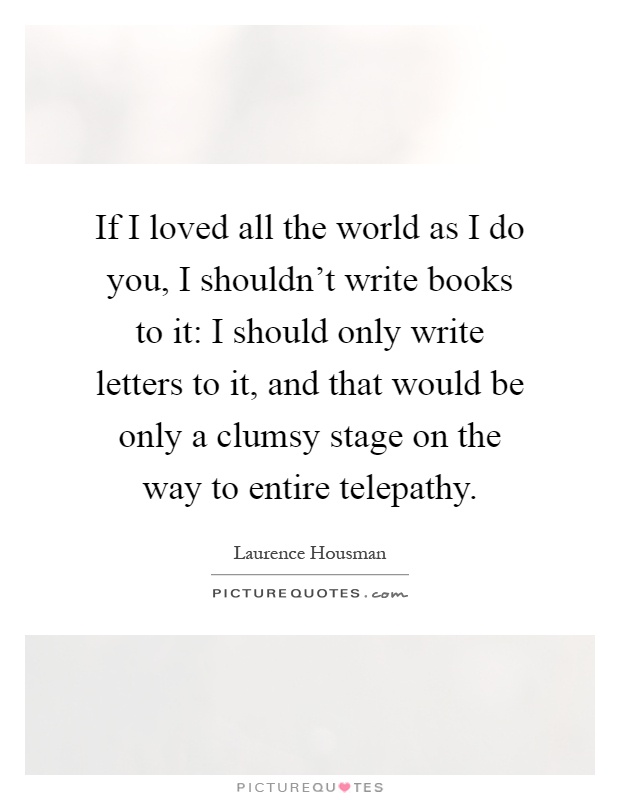 If I loved all the world as I do you, I shouldn't write books to it: I should only write letters to it, and that would be only a clumsy stage on the way to entire telepathy Picture Quote #1