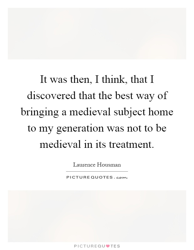 It was then, I think, that I discovered that the best way of bringing a medieval subject home to my generation was not to be medieval in its treatment Picture Quote #1