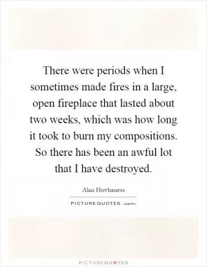 There were periods when I sometimes made fires in a large, open fireplace that lasted about two weeks, which was how long it took to burn my compositions. So there has been an awful lot that I have destroyed Picture Quote #1