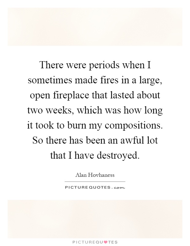 There were periods when I sometimes made fires in a large, open fireplace that lasted about two weeks, which was how long it took to burn my compositions. So there has been an awful lot that I have destroyed Picture Quote #1