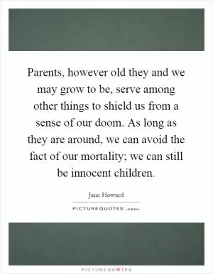 Parents, however old they and we may grow to be, serve among other things to shield us from a sense of our doom. As long as they are around, we can avoid the fact of our mortality; we can still be innocent children Picture Quote #1
