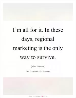 I’m all for it. In these days, regional marketing is the only way to survive Picture Quote #1
