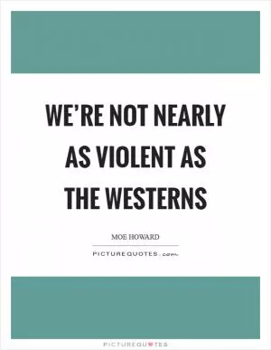 We’re not nearly as violent as the westerns Picture Quote #1