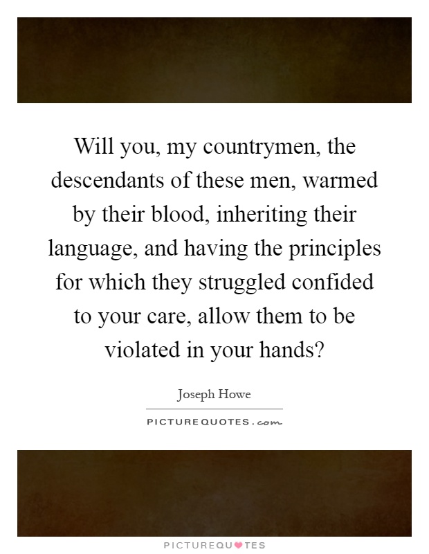 Will you, my countrymen, the descendants of these men, warmed by their blood, inheriting their language, and having the principles for which they struggled confided to your care, allow them to be violated in your hands? Picture Quote #1
