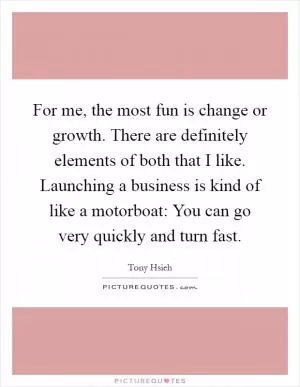For me, the most fun is change or growth. There are definitely elements of both that I like. Launching a business is kind of like a motorboat: You can go very quickly and turn fast Picture Quote #1