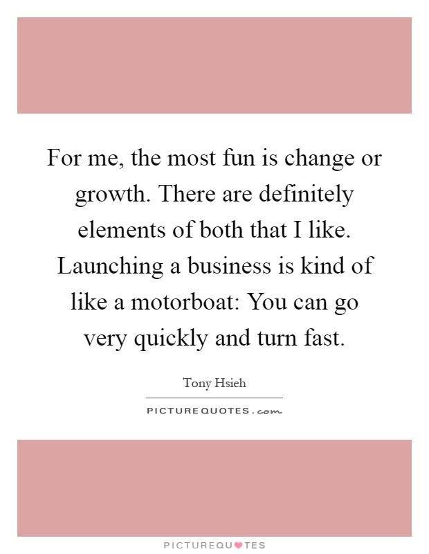 For me, the most fun is change or growth. There are definitely elements of both that I like. Launching a business is kind of like a motorboat: You can go very quickly and turn fast Picture Quote #1