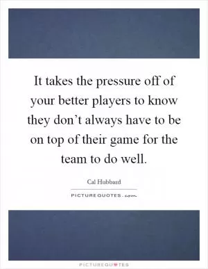 It takes the pressure off of your better players to know they don’t always have to be on top of their game for the team to do well Picture Quote #1