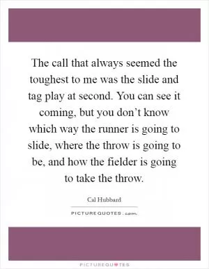 The call that always seemed the toughest to me was the slide and tag play at second. You can see it coming, but you don’t know which way the runner is going to slide, where the throw is going to be, and how the fielder is going to take the throw Picture Quote #1