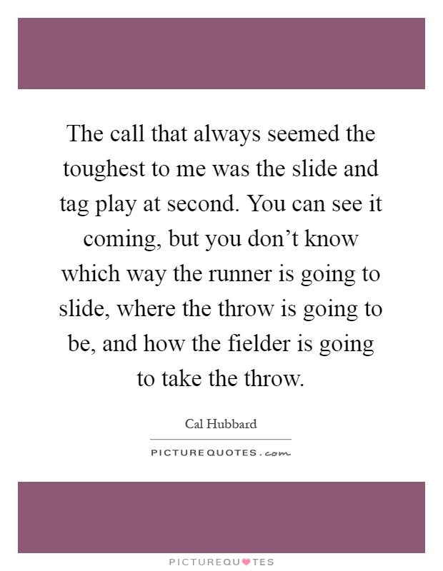 The call that always seemed the toughest to me was the slide and tag play at second. You can see it coming, but you don't know which way the runner is going to slide, where the throw is going to be, and how the fielder is going to take the throw Picture Quote #1