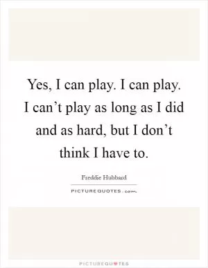Yes, I can play. I can play. I can’t play as long as I did and as hard, but I don’t think I have to Picture Quote #1