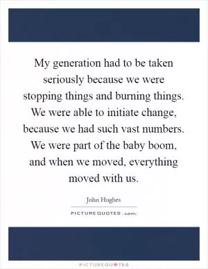 My generation had to be taken seriously because we were stopping things and burning things. We were able to initiate change, because we had such vast numbers. We were part of the baby boom, and when we moved, everything moved with us Picture Quote #1