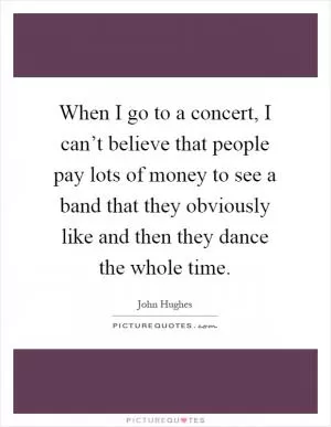 When I go to a concert, I can’t believe that people pay lots of money to see a band that they obviously like and then they dance the whole time Picture Quote #1