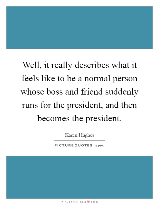 Well, it really describes what it feels like to be a normal person whose boss and friend suddenly runs for the president, and then becomes the president Picture Quote #1