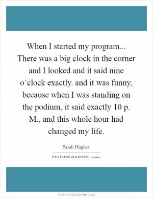 When I started my program... There was a big clock in the corner and I looked and it said nine o’clock exactly. and it was funny, because when I was standing on the podium, it said exactly 10 p. M., and this whole hour had changed my life Picture Quote #1